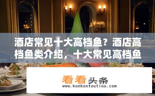 酒店常见十大高档鱼？酒店高档鱼类介绍，十大常见高档鱼有哪些？
