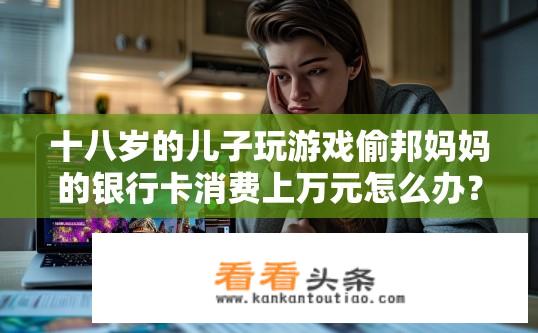 十八岁的儿子玩游戏偷邦妈妈的银行卡消费上万元怎么办？青少年游戏消费问题，如何应对孩子偷用银行卡消费上万元？