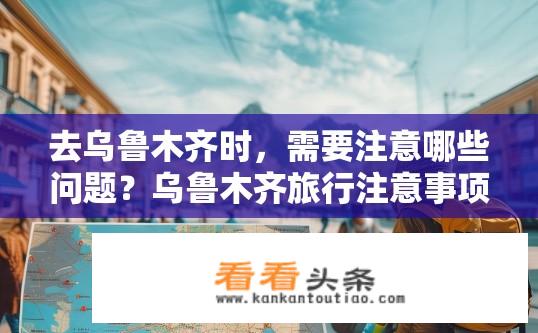 去乌鲁木齐时，需要注意哪些问题？乌鲁木齐旅行注意事项有哪些？