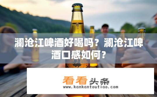 澜沧江啤酒好喝吗？澜沧江啤酒口感如何？