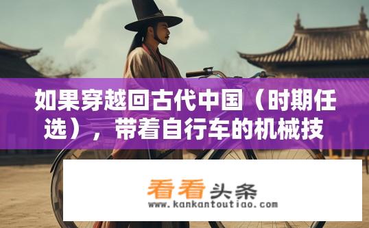 如果穿越回古代中国（时期任选），带着自行车的机械技术，会给历史有多大影响？军事后勤和平时纳贡会节约多少？带着自行车机械技术穿越古代中国，影响历史与军事后勤的设想？