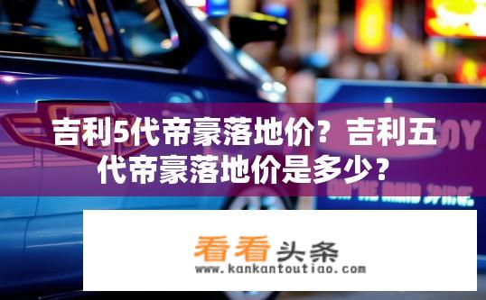 吉利5代帝豪落地价？吉利五代帝豪落地价是多少？