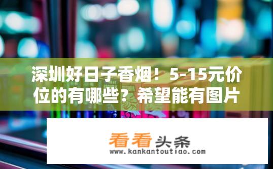 深圳好日子香烟！5-15元价位的有哪些？希望能有图片回答？深圳好日子香烟性价比之选，5-15元香烟有哪些？附图解答？