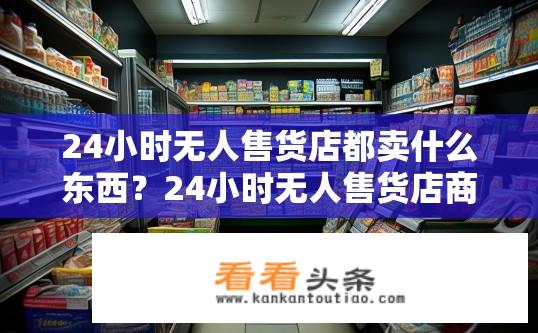 24小时无人售货店都卖什么东西？24小时无人售货店商品种类有哪些？