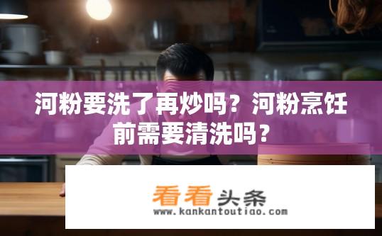 河粉要洗了再炒吗？河粉烹饪前需要清洗吗？