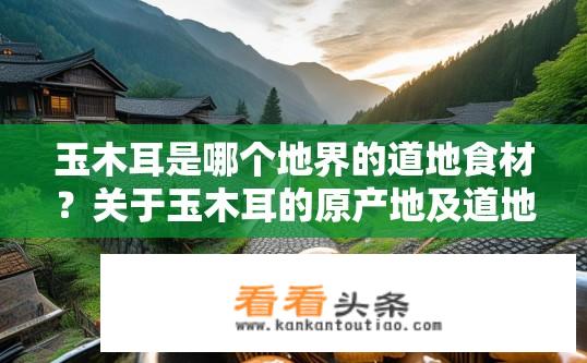 玉木耳是哪个地界的道地食材？关于玉木耳的原产地及道地食材身份疑问