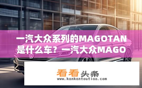 一汽大众系列的MAGOTAN是什么车？一汽大众MAGOTAN车型详解，究竟是何种类车辆？