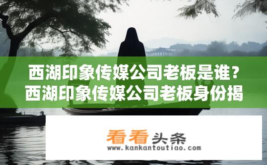西湖印象传媒公司老板是谁？西湖印象传媒公司老板身份揭秘？