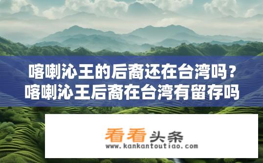 喀喇沁王的后裔还在台湾吗？喀喇沁王后裔在台湾有留存吗？