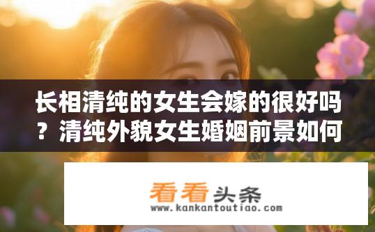 长相清纯的女生会嫁的很好吗？清纯外貌女生婚姻前景如何？