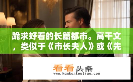 跪求好看的长篇都市。高干文，类似于《市长夫人》或《先婚厚爱》的，宠文，美满结局，也发一份给我吧？关于都市宠文和高干文的推荐与寻找建议标题，寻找市长夫人式都市宠文长篇，高干文推荐及美满结局分享。
