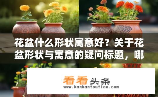 花盆什么形状寓意好？关于花盆形状与寓意的疑问标题，哪种形状的花盆寓意吉祥？