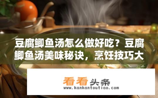 豆腐鲫鱼汤怎么做好吃？豆腐鲫鱼汤美味秘诀，烹饪技巧大揭秘！