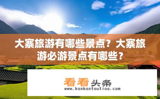 大寨旅游有哪些景点？大寨旅游必游景点有哪些？