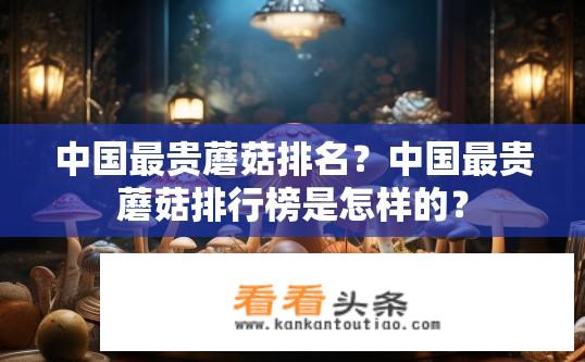 中国最贵蘑菇排名？中国最贵蘑菇排行榜是怎样的？