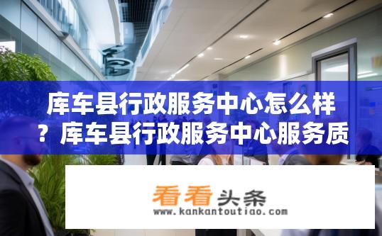 库车县行政服务中心怎么样？库车县行政服务中心服务质量如何？