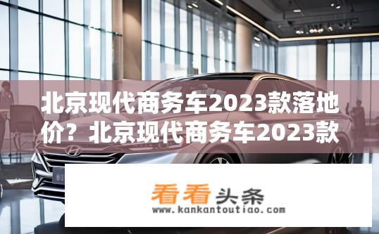 北京现代商务车2023款落地价？北京现代商务车2023款最新落地价是多少？