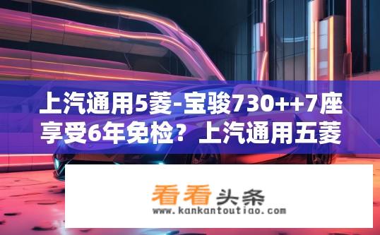 上汽通用5菱-宝骏730++7座享受6年免检？上汽通用五菱宝骏730七座版是否享受六年免检政策？