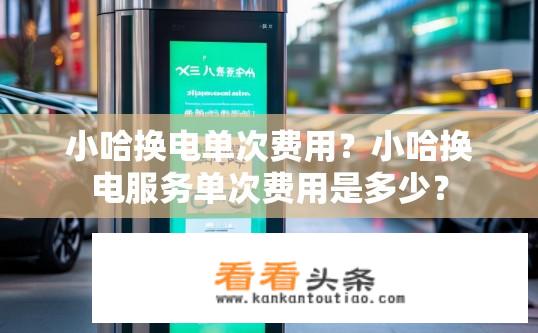 小哈换电单次费用？小哈换电服务单次费用是多少？