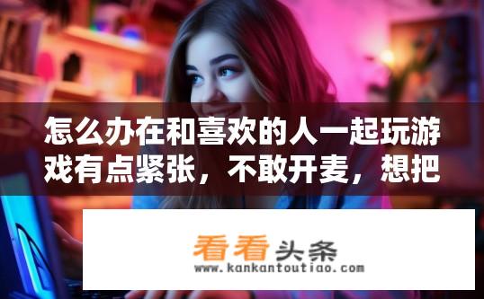 怎么办在和喜欢的人一起玩游戏有点紧张，不敢开麦，想把最好的一面展现给她？与心仪对象游戏时紧张不敢开麦，如何自信展现自己？