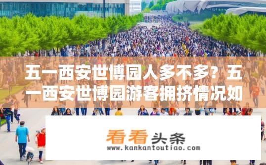 五一西安世博园人多不多？五一西安世博园游客拥挤情况如何？