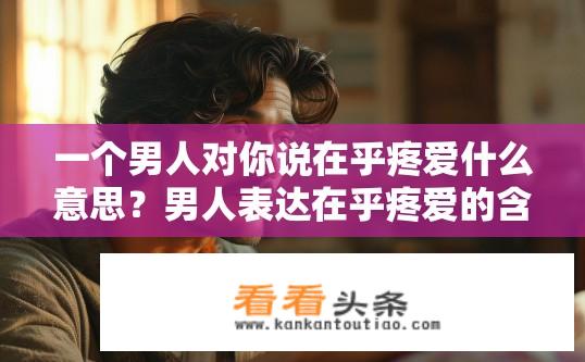 一个男人对你说在乎疼爱什么意思？男人表达在乎疼爱的含义是什么？