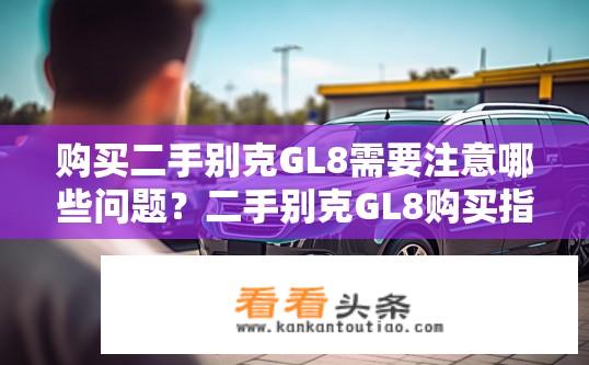 购买二手别克GL8需要注意哪些问题？二手别克GL8购买指南，需要注意哪些问题？