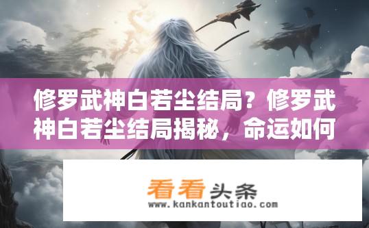 修罗武神白若尘结局？修罗武神白若尘结局揭秘，命运如何？