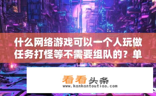 什么网络游戏可以一个人玩做任务打怪等不需要组队的？单机也能嗨翻的游戏，哪些网络游戏适合一人做任务打怪？