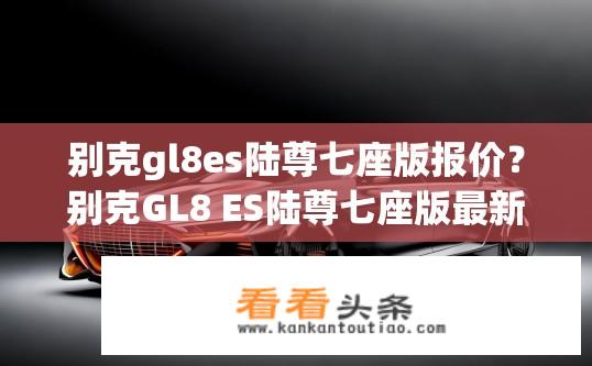别克gl8es陆尊七座版报价？别克GL8 ES陆尊七座版最新报价是多少？