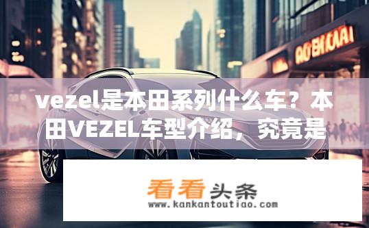 vezel是本田系列什么车？本田VEZEL车型介绍，究竟是何种类别？