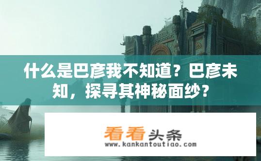 什么是巴彦我不知道？巴彦未知，探寻其神秘面纱？