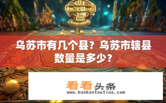 乌苏市有几个县？乌苏市辖县数量是多少？