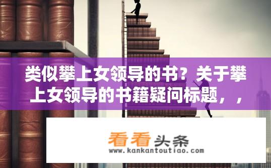 类似攀上女领导的书？关于攀上女领导的书籍疑问标题，，攀上女领导，背后的故事是什么？