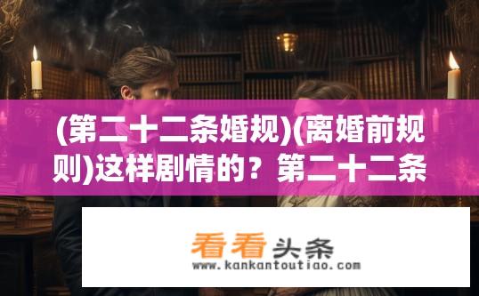 (第二十二条婚规)(离婚前规则)这样剧情的？第二十二条婚规与离婚前规则，剧情揭秘？