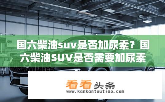 国六柴油suv是否加尿素？国六柴油SUV是否需要加尿素？