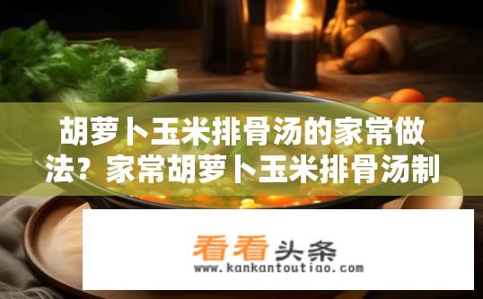 胡萝卜玉米排骨汤的家常做法？家常胡萝卜玉米排骨汤制作指南？