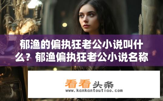 郁渔的偏执狂老公小说叫什么？郁渔偏执狂老公小说名称是什么？