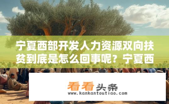 宁夏西部开发人力资源双向扶贫到底是怎么回事呢？宁夏西部开发人力资源双向扶贫，真相如何？