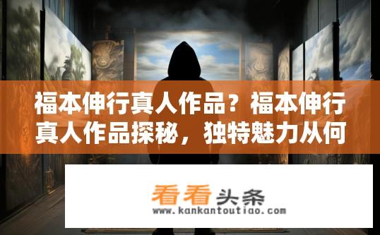 福本伸行真人作品？福本伸行真人作品探秘，独特魅力从何而来？