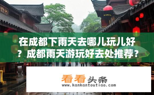 在成都下雨天去哪儿玩儿好？成都雨天游玩好去处推荐？