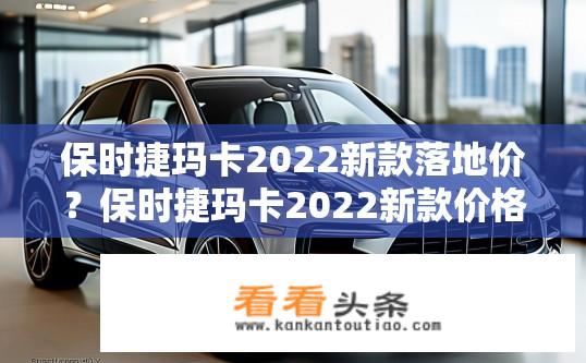 保时捷玛卡2022新款落地价？保时捷玛卡2022新款价格及落地费用？