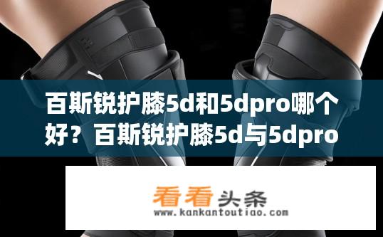 百斯锐护膝5d和5dpro哪个好？百斯锐护膝5d与5dpro对比，哪款更优？