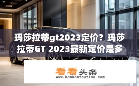 玛莎拉蒂gt2023定价？玛莎拉蒂GT 2023最新定价是多少？
