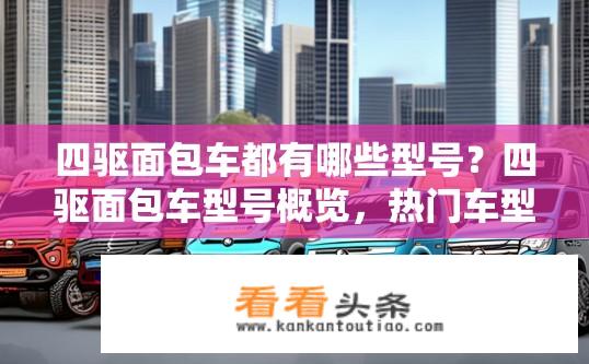 四驱面包车都有哪些型号？四驱面包车型号概览，热门车型一览？