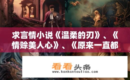 求言情小说《温柔的刃》、《情赊美人心》、《原来一直都深爱》、《宠妻荣华》？关于言情小说的疑问标题，温柔的刃等四书情感主线是什么？