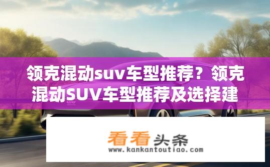 领克混动suv车型推荐？领克混动SUV车型推荐及选择建议？