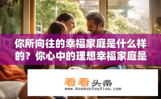 你所向往的幸福家庭是什么样的？你心中的理想幸福家庭是怎样的？