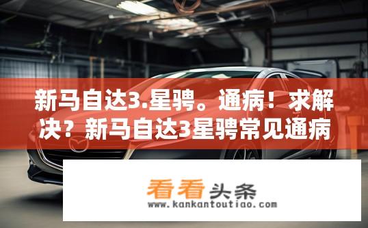 新马自达3.星骋。通病！求解决？新马自达3星骋常见通病及解决方案？