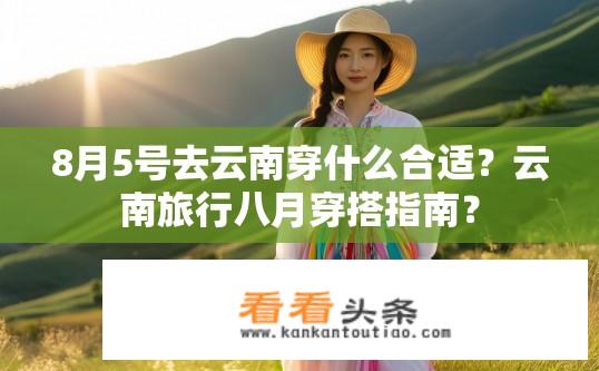 8月5号去云南穿什么合适？云南旅行八月穿搭指南？